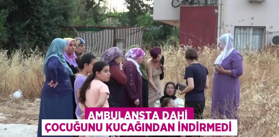 AMBULANSTA DAHİ ÇOCUĞUNU KUCAĞINDAN İNDİRMEDİ