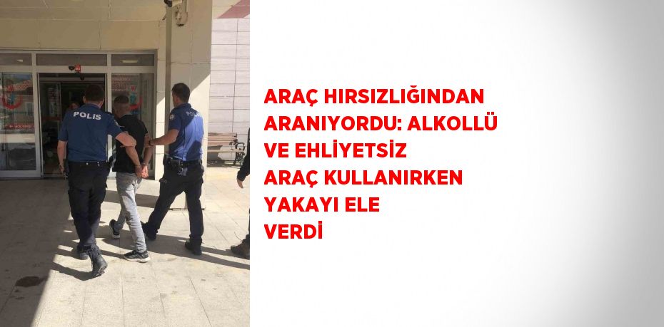 ARAÇ HIRSIZLIĞINDAN ARANIYORDU: ALKOLLÜ VE EHLİYETSİZ ARAÇ KULLANIRKEN YAKAYI ELE VERDİ