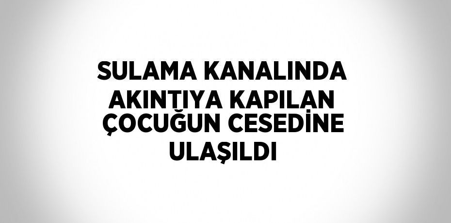 SULAMA KANALINDA AKINTIYA KAPILAN ÇOCUĞUN CESEDİNE ULAŞILDI