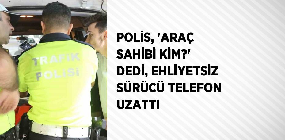 POLİS, 'ARAÇ SAHİBİ KİM?' DEDİ, EHLİYETSİZ SÜRÜCÜ TELEFON UZATTI