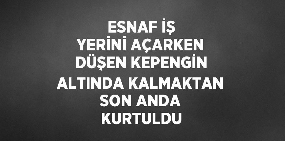 ESNAF İŞ YERİNİ AÇARKEN DÜŞEN KEPENGİN ALTINDA KALMAKTAN SON ANDA KURTULDU