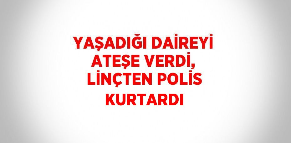 YAŞADIĞI DAİREYİ ATEŞE VERDİ, LİNÇTEN POLİS KURTARDI