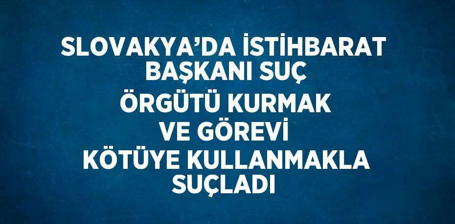 SLOVAKYA’DA İSTİHBARAT BAŞKANI SUÇ ÖRGÜTÜ KURMAK VE GÖREVİ KÖTÜYE KULLANMAKLA SUÇLADI