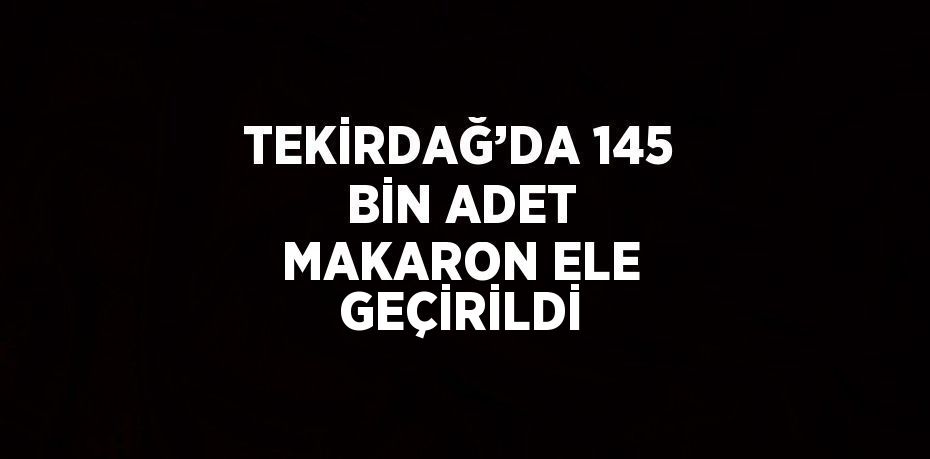 TEKİRDAĞ’DA 145 BİN ADET MAKARON ELE GEÇİRİLDİ