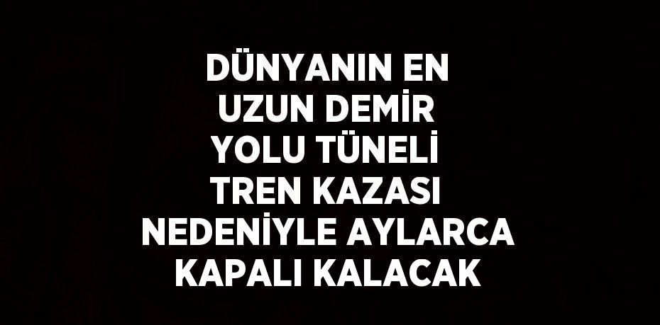 DÜNYANIN EN UZUN DEMİR YOLU TÜNELİ TREN KAZASI NEDENİYLE AYLARCA KAPALI KALACAK