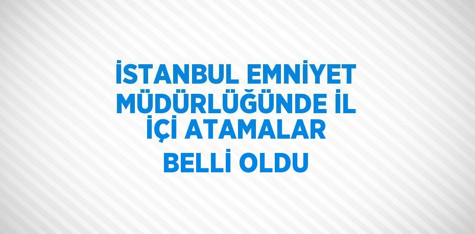 İSTANBUL EMNİYET MÜDÜRLÜĞÜNDE İL İÇİ ATAMALAR BELLİ OLDU