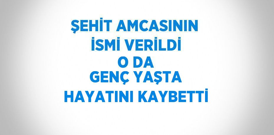 ŞEHİT AMCASININ İSMİ VERİLDİ O DA GENÇ YAŞTA HAYATINI KAYBETTİ