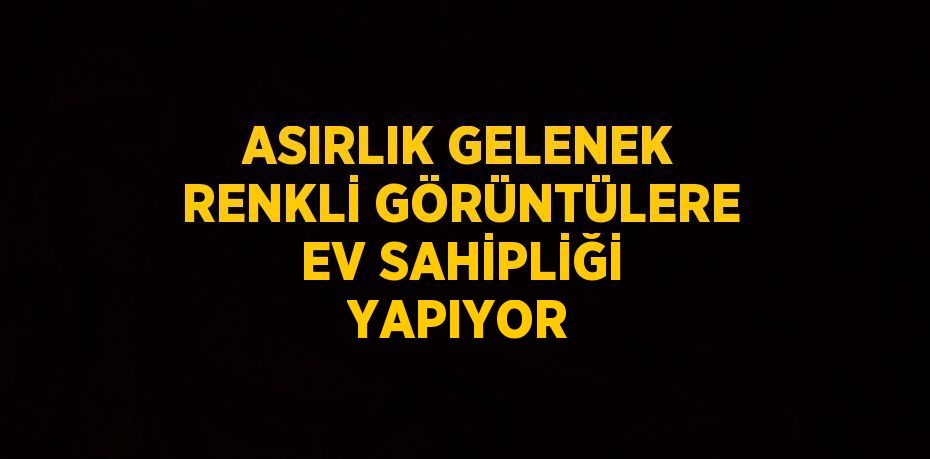 ASIRLIK GELENEK RENKLİ GÖRÜNTÜLERE EV SAHİPLİĞİ YAPIYOR