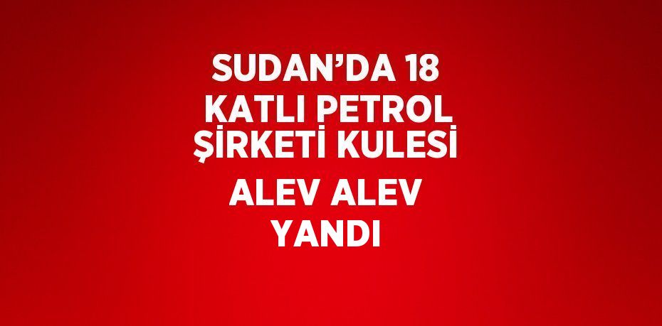 SUDAN’DA 18 KATLI PETROL ŞİRKETİ KULESİ ALEV ALEV YANDI