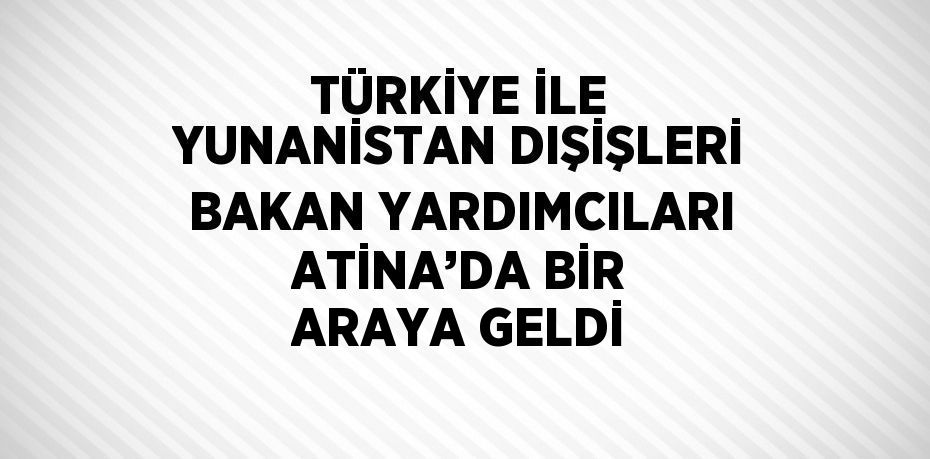 TÜRKİYE İLE YUNANİSTAN DIŞİŞLERİ BAKAN YARDIMCILARI ATİNA’DA BİR ARAYA GELDİ