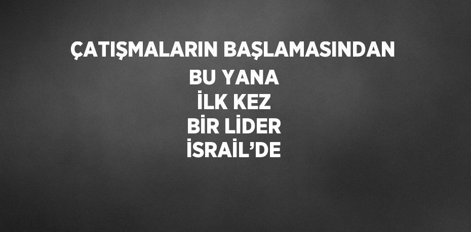 ÇATIŞMALARIN BAŞLAMASINDAN BU YANA İLK KEZ BİR LİDER İSRAİL’DE