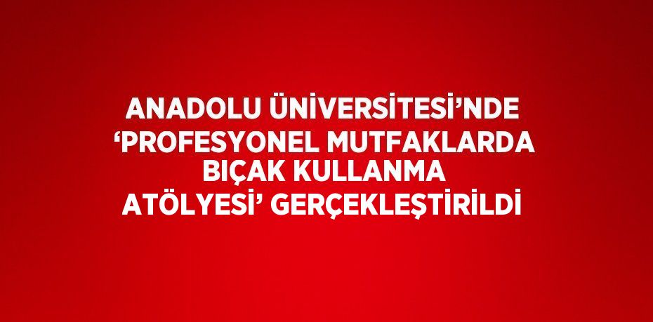 ANADOLU ÜNİVERSİTESİ’NDE ‘PROFESYONEL MUTFAKLARDA BIÇAK KULLANMA ATÖLYESİ’ GERÇEKLEŞTİRİLDİ