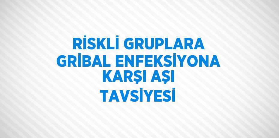 RİSKLİ GRUPLARA GRİBAL ENFEKSİYONA KARŞI AŞI TAVSİYESİ