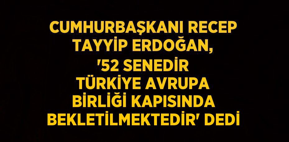 CUMHURBAŞKANI RECEP TAYYİP ERDOĞAN, '52 SENEDİR TÜRKİYE AVRUPA BİRLİĞİ KAPISINDA BEKLETİLMEKTEDİR' DEDİ