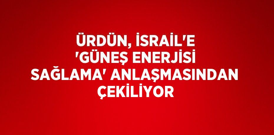 ÜRDÜN, İSRAİL’E 'GÜNEŞ ENERJİSİ SAĞLAMA' ANLAŞMASINDAN ÇEKİLİYOR