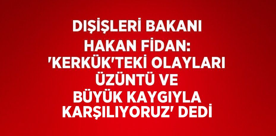 DIŞİŞLERİ BAKANI HAKAN FİDAN: 'KERKÜK’TEKİ OLAYLARI ÜZÜNTÜ VE BÜYÜK KAYGIYLA KARŞILIYORUZ' DEDİ