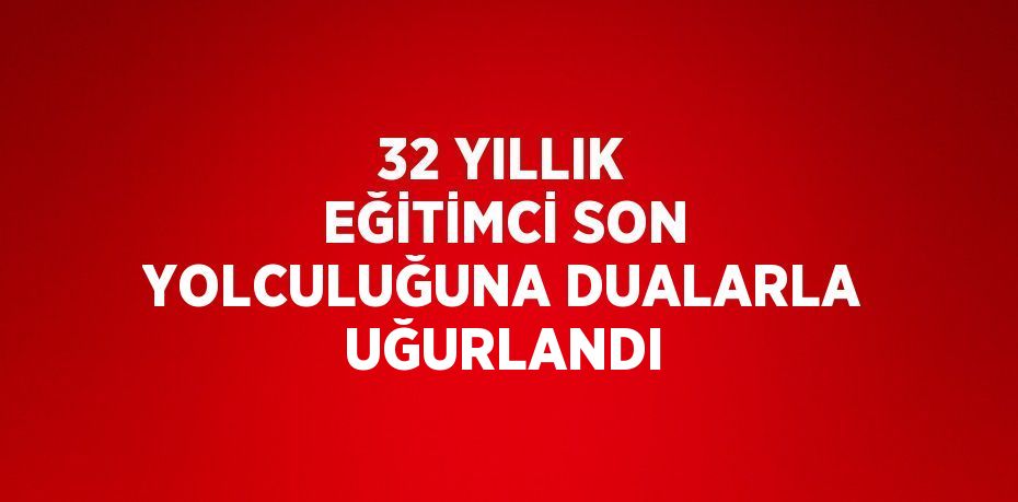 32 YILLIK EĞİTİMCİ SON YOLCULUĞUNA DUALARLA UĞURLANDI