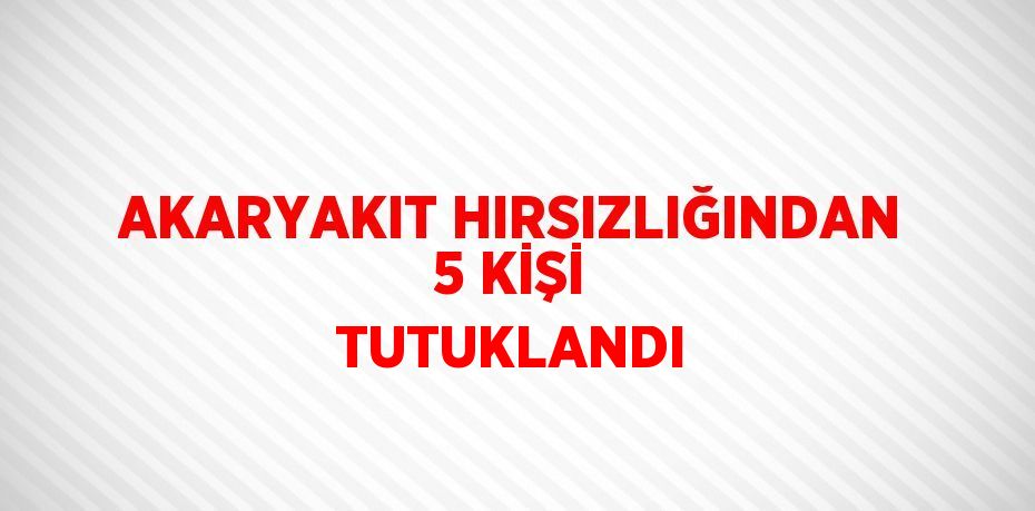 AKARYAKIT HIRSIZLIĞINDAN 5 KİŞİ TUTUKLANDI
