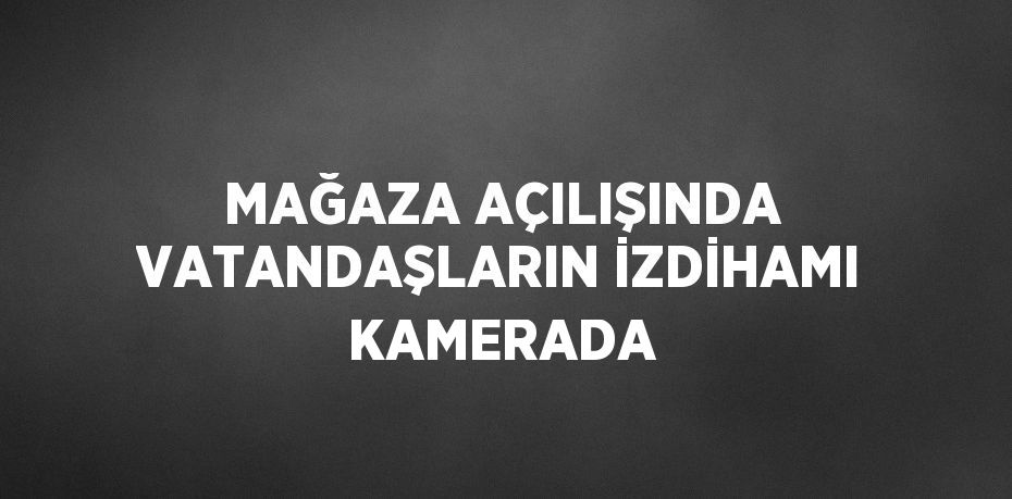 MAĞAZA AÇILIŞINDA VATANDAŞLARIN İZDİHAMI KAMERADA