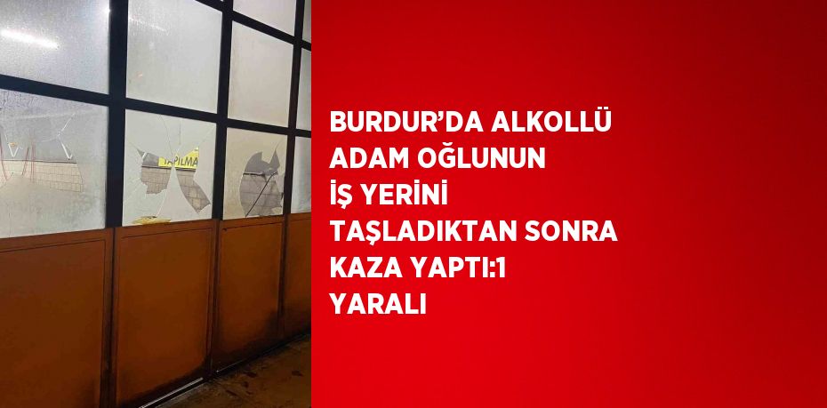 BURDUR’DA ALKOLLÜ ADAM OĞLUNUN İŞ YERİNİ TAŞLADIKTAN SONRA KAZA YAPTI:1 YARALI