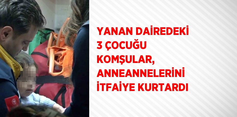 YANAN DAİREDEKİ 3 ÇOCUĞU KOMŞULAR, ANNEANNELERİNİ İTFAİYE KURTARDI