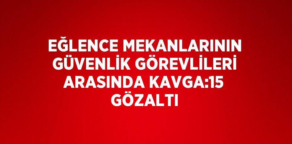 EĞLENCE MEKANLARININ GÜVENLİK GÖREVLİLERİ ARASINDA KAVGA:15 GÖZALTI
