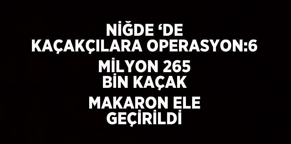 NİĞDE ‘DE KAÇAKÇILARA OPERASYON:6 MİLYON 265 BİN KAÇAK MAKARON ELE GEÇİRİLDİ