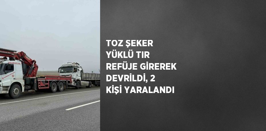 TOZ ŞEKER YÜKLÜ TIR REFÜJE GİREREK DEVRİLDİ, 2 KİŞİ YARALANDI