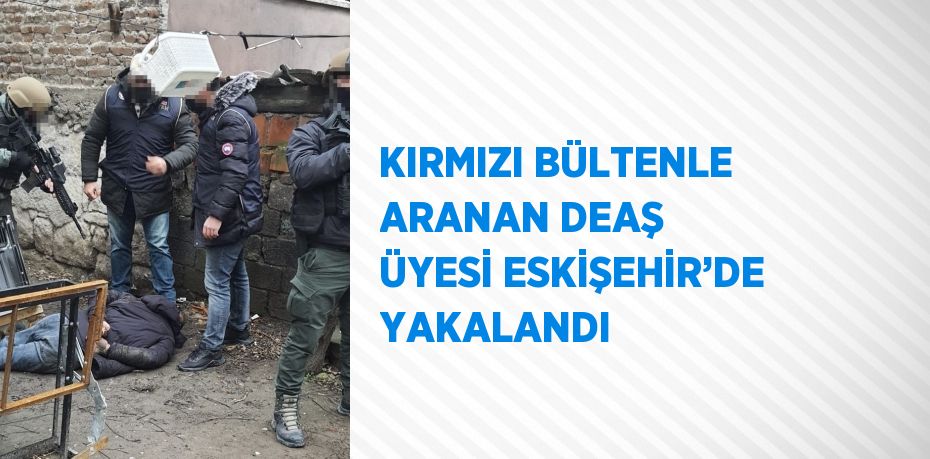 KIRMIZI BÜLTENLE ARANAN DEAŞ ÜYESİ ESKİŞEHİR’DE YAKALANDI