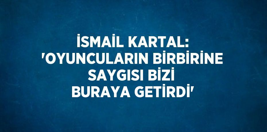 İSMAİL KARTAL: 'OYUNCULARIN BİRBİRİNE SAYGISI BİZİ BURAYA GETİRDİ'