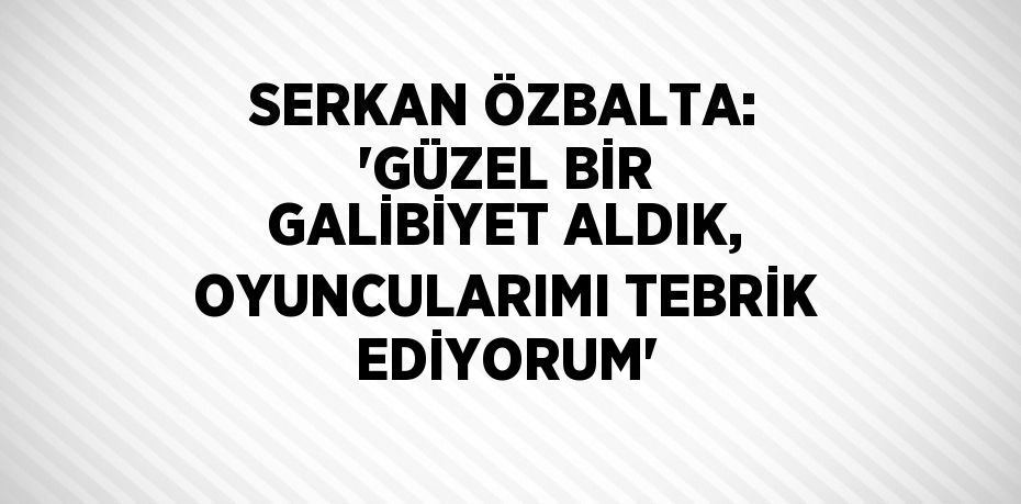 SERKAN ÖZBALTA: 'GÜZEL BİR GALİBİYET ALDIK, OYUNCULARIMI TEBRİK EDİYORUM'