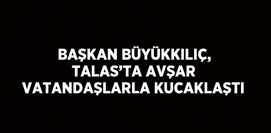 BAŞKAN BÜYÜKKILIÇ, TALAS’TA AVŞAR VATANDAŞLARLA KUCAKLAŞTI