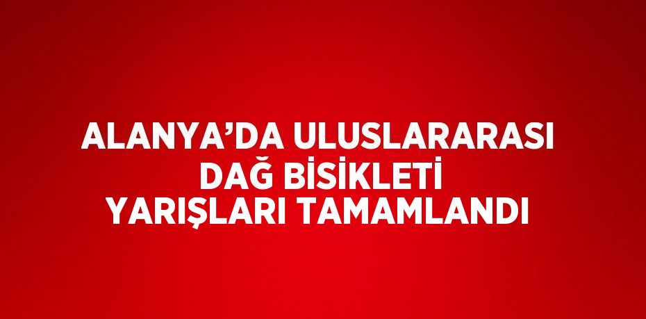 ALANYA’DA ULUSLARARASI DAĞ BİSİKLETİ YARIŞLARI TAMAMLANDI