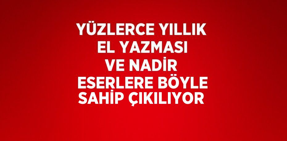 YÜZLERCE YILLIK EL YAZMASI VE NADİR ESERLERE BÖYLE SAHİP ÇIKILIYOR
