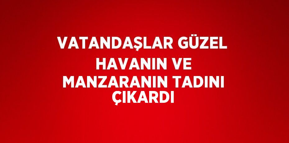 VATANDAŞLAR GÜZEL HAVANIN VE MANZARANIN TADINI ÇIKARDI