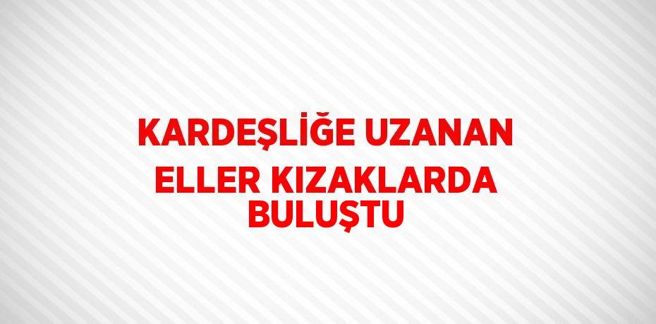 KARDEŞLİĞE UZANAN ELLER KIZAKLARDA BULUŞTU