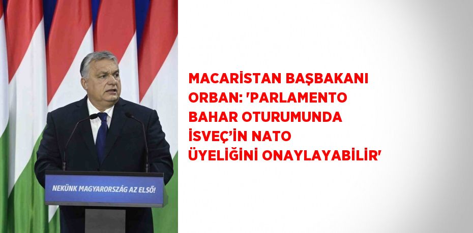 MACARİSTAN BAŞBAKANI ORBAN: 'PARLAMENTO BAHAR OTURUMUNDA İSVEÇ’İN NATO ÜYELİĞİNİ ONAYLAYABİLİR'