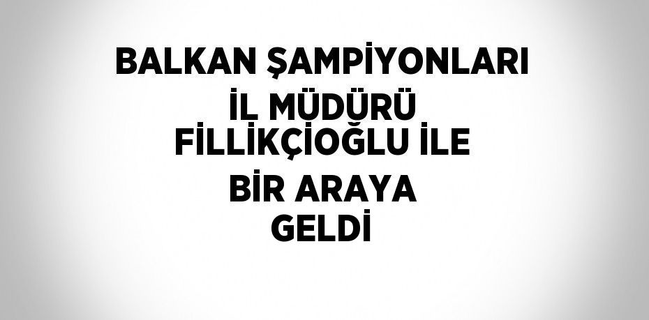BALKAN ŞAMPİYONLARI İL MÜDÜRÜ FİLLİKÇİOĞLU İLE BİR ARAYA GELDİ