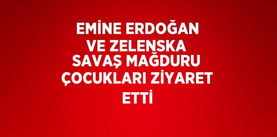EMİNE ERDOĞAN VE ZELENSKA SAVAŞ MAĞDURU ÇOCUKLARI ZİYARET ETTİ