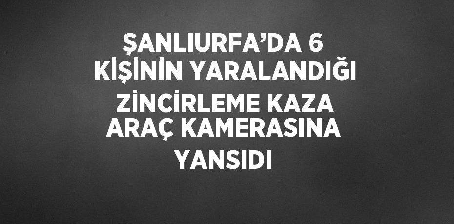 ŞANLIURFA’DA 6 KİŞİNİN YARALANDIĞI ZİNCİRLEME KAZA ARAÇ KAMERASINA YANSIDI