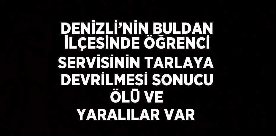 DENİZLİ’NİN BULDAN İLÇESİNDE ÖĞRENCİ SERVİSİNİN TARLAYA DEVRİLMESİ SONUCU ÖLÜ VE YARALILAR VAR