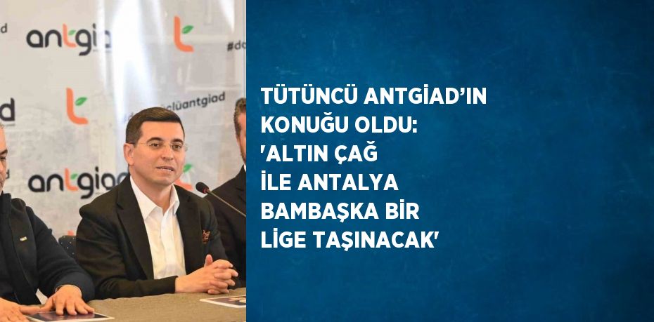 TÜTÜNCÜ ANTGİAD’IN KONUĞU OLDU: 'ALTIN ÇAĞ İLE ANTALYA BAMBAŞKA BİR LİGE TAŞINACAK'