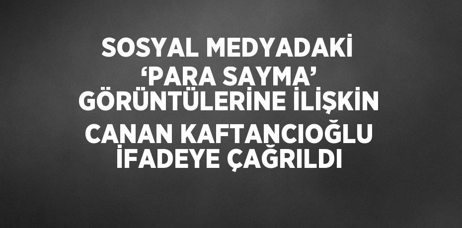 SOSYAL MEDYADAKİ ‘PARA SAYMA’ GÖRÜNTÜLERİNE İLİŞKİN CANAN KAFTANCIOĞLU İFADEYE ÇAĞRILDI