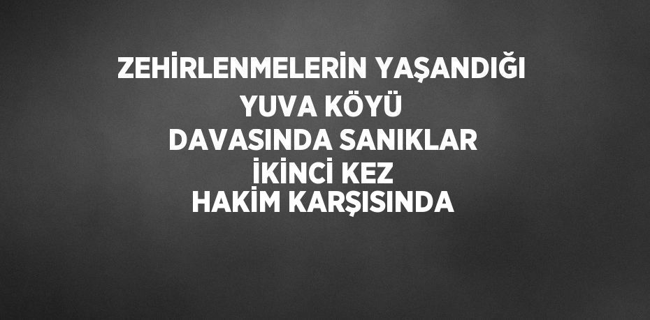 ZEHİRLENMELERİN YAŞANDIĞI YUVA KÖYÜ DAVASINDA SANIKLAR İKİNCİ KEZ HAKİM KARŞISINDA