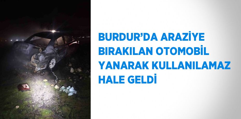 BURDUR’DA ARAZİYE BIRAKILAN OTOMOBİL YANARAK KULLANILAMAZ HALE GELDİ