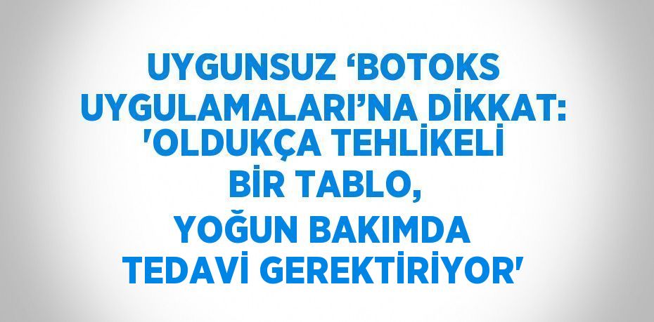 UYGUNSUZ ‘BOTOKS UYGULAMALARI’NA DİKKAT: 'OLDUKÇA TEHLİKELİ BİR TABLO, YOĞUN BAKIMDA TEDAVİ GEREKTİRİYOR'