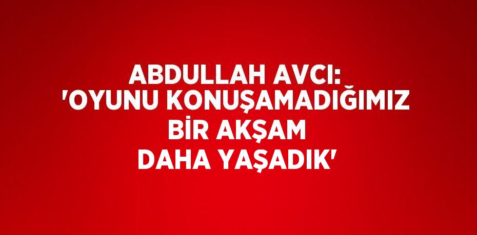 ABDULLAH AVCI: 'OYUNU KONUŞAMADIĞIMIZ BİR AKŞAM DAHA YAŞADIK'