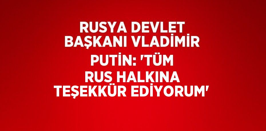RUSYA DEVLET BAŞKANI VLADİMİR PUTİN: 'TÜM RUS HALKINA TEŞEKKÜR EDİYORUM'