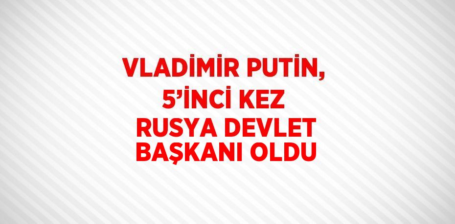 VLADİMİR PUTİN, 5’İNCİ KEZ RUSYA DEVLET BAŞKANI OLDU