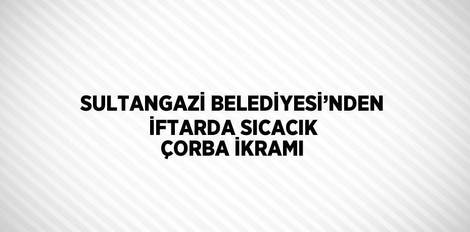 SULTANGAZİ BELEDİYESİ’NDEN İFTARDA SICACIK ÇORBA İKRAMI